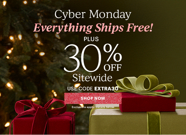 Cyber Monday  Everything Ships Free!  PLUS  30% OFF  Sitewide  USE CODE EXTRA30  [SHOP NOW] Exclusions apply. Details below.