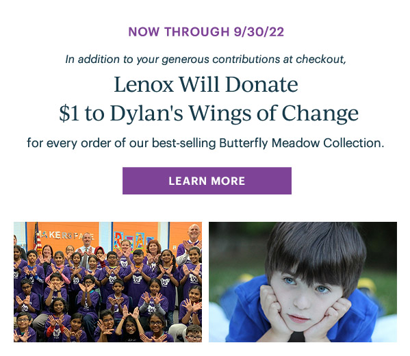 Now Through 9/30/22 in addition to your generous contributions at checkout, Lenox Will Donate $1 to Dylan's Wings of Change for every order of our best-selling Butterfly Meadow Collection. LEARN MORE