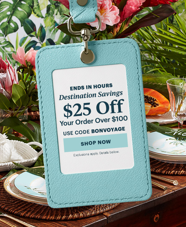 ENDS IN HOURS  Destination Savings  $25 Off  Your Order Over $100  USE CODE BONVOYAGE  [SHOP NOW] Exclusions apply. Details below.