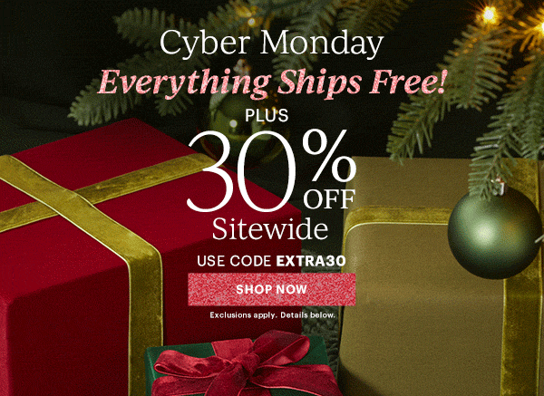 Cyber Monday  Everything Ships Free!  PLUS  30% OFF  Sitewide  USE CODE EXTRA30  [SHOP NOW] Exclusions apply. Details below.