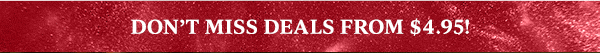 DON'T MISS DEALS FROM $4.95!