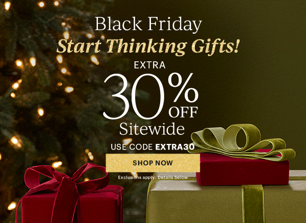 Black Friday  Start Thinking Gifts!  EXTRA 30% OFF  Sitewide  USE CODE EXTRA30  [SHOP NOW] Exclusions apply. Details below.