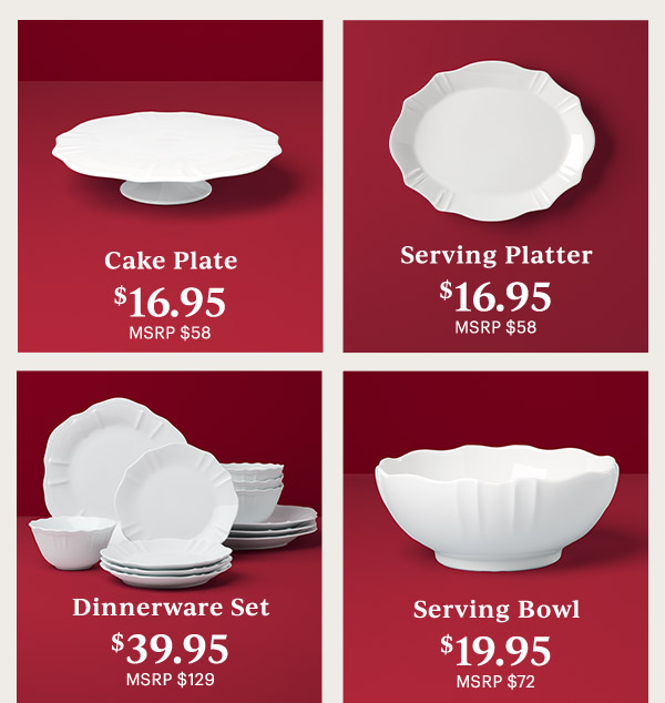 Cake Plate $16.95 MSRP $58  Serving Platter $16.95 MSRP $58  Dinnerware Set $39.95 MSRP $129  Serving Bowl $19.95 MSRP $72