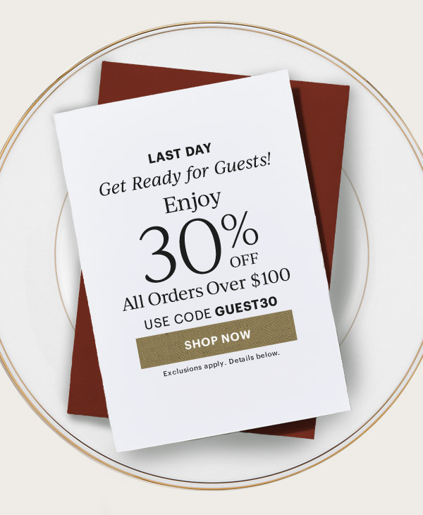LAST DAY  Get Ready for Guests!  Enjoy 30% OFF  All Orders Over $100  USE CODE GUEST30  [SHOP NOW] Exclusions apply. Details below.