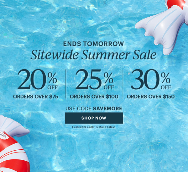 ENDS TOMORROW  Sitewide Summer Sale  20% OFF ORDERS OVER $75  |  25% OFF ORDERS OVER $100  |  30% OFF ORDERS OVER $150  USE CODE SAVEMORE  [SHOP NOW] Exclusions apply. Details below.