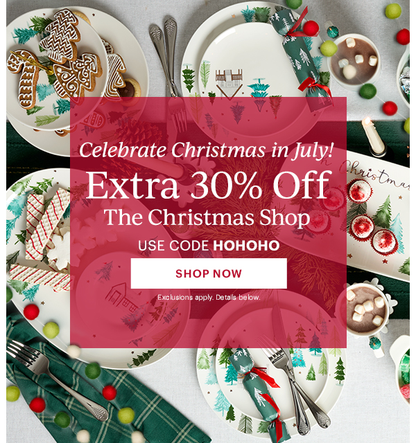 Celebrate Christmas in July!  Extra 30% Off  The Christmas Shop  USE CODE HOHOHO  [SHOP NOW] Exclusions apply. Details below.