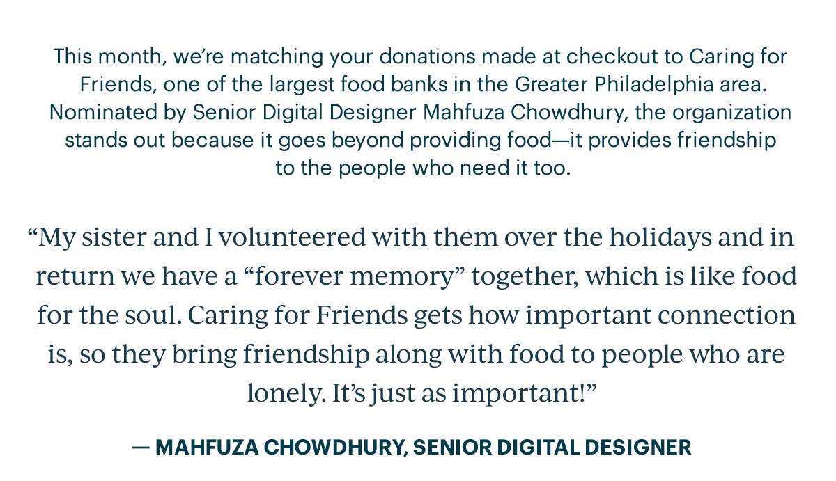 This month, we're matching your donations made at checkout to Caring for Friends, one of the largest food banks in the Greater Philadelphia area. Nominated by Senior Digital Designer Mahfuza Chowdhury, the organization stands out because it goes beyond providing food—it provides friendship to the people who need it too.  "My sister and I volunteered with them over the holidays and in return we have a "forever memory" together, which is like food for the soul. Caring for Friends gets how important connection is, so they bring friendship along with food to people who are lonely. It's just as important!"  - MAHFUZA CHOWDHURY, SENIOR DIGITAL DESIGNER