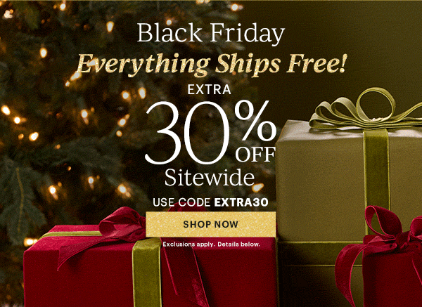 Black Friday  Everything Ships Free!  EXTRA  30% OFF  Sitewide  USE CODE EXTRA30  [SHOP NOW] Exclusions apply. Details below.