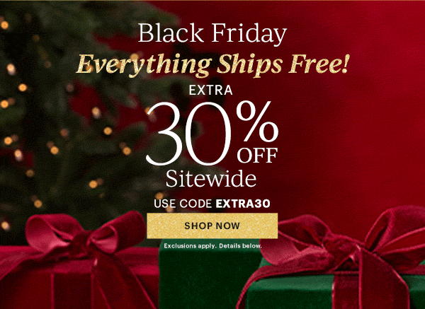 Black Friday  Everything Ships Free!  EXTRA  30% OFF  Sitewide  USE CODE EXTRA30  [SHOP NOW] Exclusions apply. Details below.