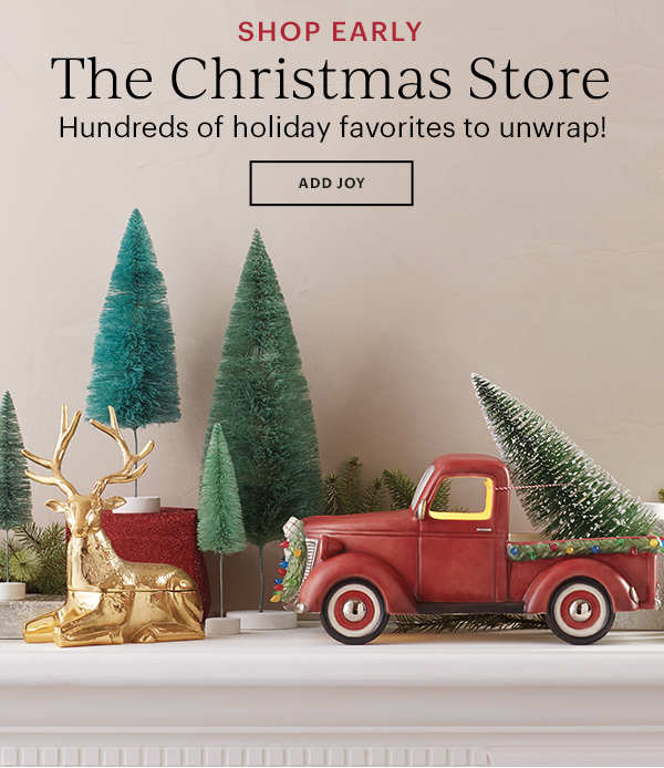 SHOP EARLY The Christmas Store  Hundreds of holiday favorites to unwrap!  ADD JOY