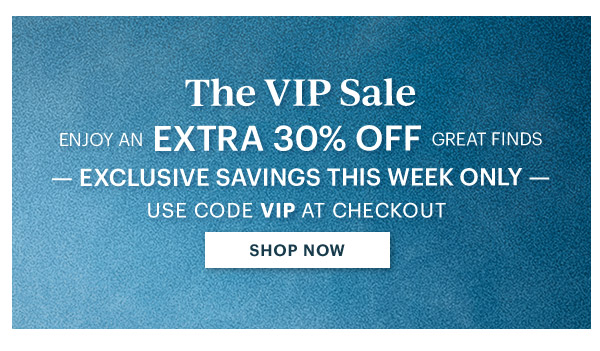 The VIP Sale  ENJOY AN EXTRA 30% OFF GREAT FINDS  -EXCLUSIVE SAVINGS THIS WEEK ONLY-  USE CODE VIP AT CHECKOUT  [SHOP NOW]