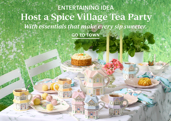 ENTERTAINING IDEA  Host a Spice Village Tea Party  With essentials that make every sip sweeter.  GO TO TOWN