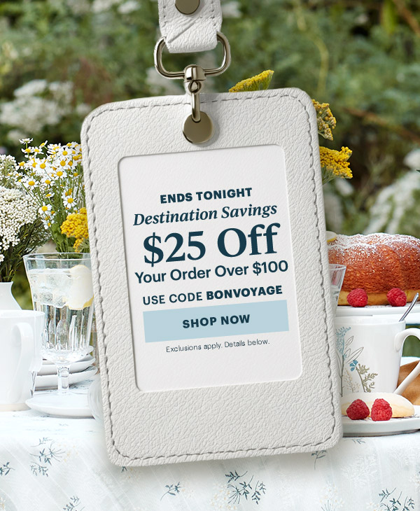 ENDS TONIGHT  Destination Savings  $25 Off  Your Order Over $100  USE CODE BONVOYAGE  [SHOP NOW] Exclusions apply. Details below.