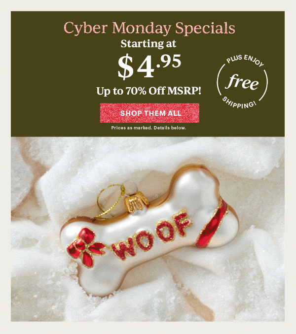 Cyber Monday Specials  Starting at  $4.95  Up to 70% Off MSRP!  [SHOP THEM ALL] Prices as marked. Details below.  PLUS ENJOY free SHIPPING!