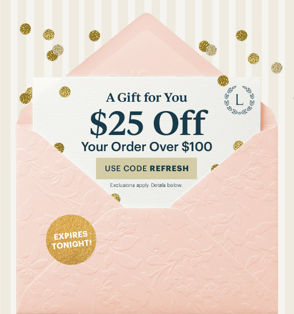 A Gift for You  $25 Off  Your Order Over $100  [USE CODE REFRESH] Exclusions apply. Details below.  EXPIRES TONIGHT!