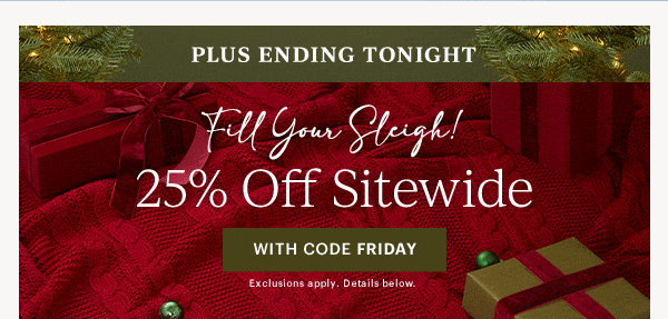 PLUS ENDING TONIGHT  Fill Your Sleigh  25% Off Sitewide  [WITH CODE FRIDAY] Exclusions apply. Details below.