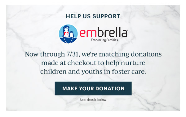 HELP US SUPPORT  embrella Embracing Families  Now through 7/31, we're matching donations made at checkout to help nurture children and youths in foster care.  [MAKE YOUR DONATION] See details below.