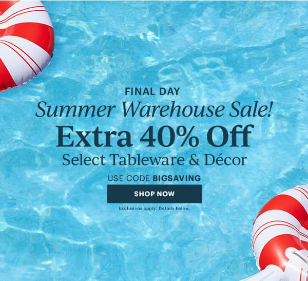 FINAL DAY  Summer Warehouse Sale!  Extra 40% Off  Select Tableware & Decor  USE CODE BIGSAVING  [SHOP NOW] Exclusions apply. Details below.
