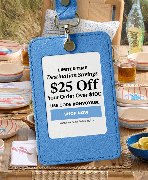 LIMITED TIME  Destination Savings  $25 Off  Your Order Over $100  USE CODE BONVOYAGE  [SHOP NOW] Exclusions apply. Details below.