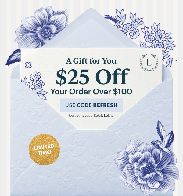 A Gift for You  $25 Off  Your Order Over $100  [USE CODE REFRESH] Exclusions apply. Details below.