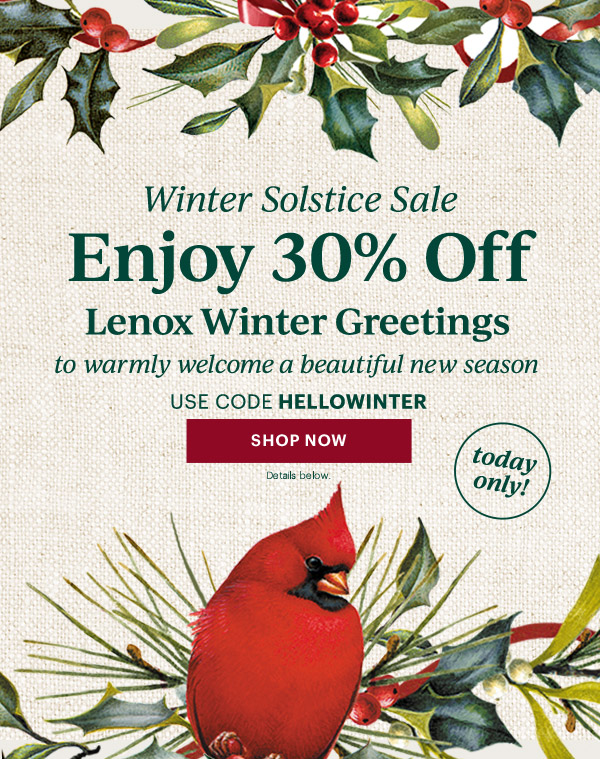 Winter Solstice Sale  Enjoy 30% Off  Lenox Winter Greetings  to warmly welcome a beautiful new season  USE CODE HELLOWINTER  [SHOP NOW] Details below.  today only!