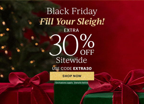Black Friday  Fill Your Sleigh!  EXTRA  30% OFF  Sitewide  USE CODE EXTRA30  [SHOP NOW] Exclusions apply. Details below.