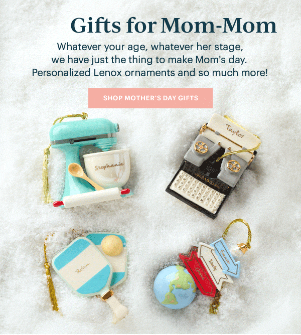 Gifts for Mom  Whatever your age, whatever her stage, we have just the thing to make Mom's day. Personalized Lenox ornaments and so much more!  [SHOP MOTHER'S DAY GIFTS]
