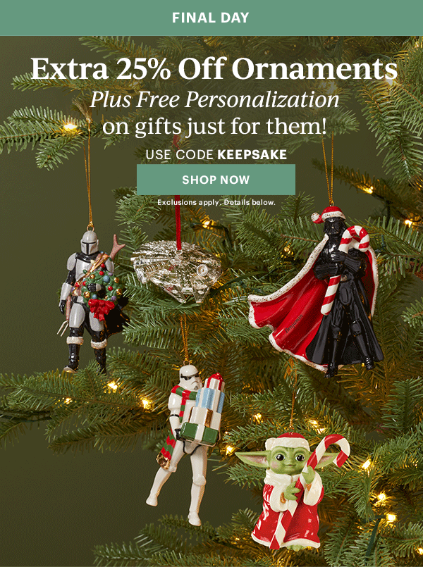 FINAL DAY  Extra 25% Off Ornaments  Plus Free Personalization  on gifts just for them!  USE CODE KEEPSAKE  [SHOP NOW] Exclusions apply. Details below.