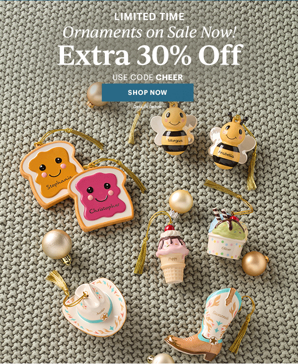 LIMITED TIME  Ornaments on Sale Now!  Extra 30% Off  USE CODE CHEER  [SHOP NOW] Details below.