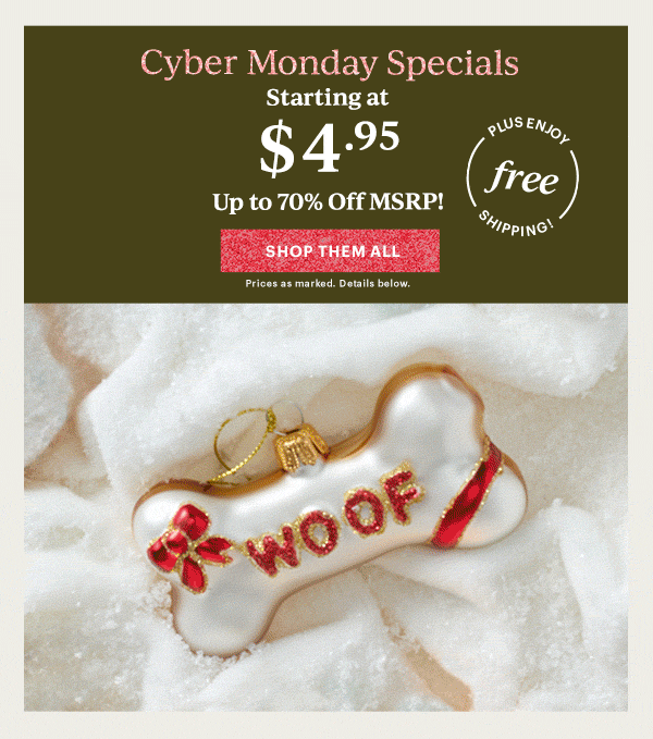 Cyber Monday Specials  Starting at $4.95  Up to 70% Off MSRP!  [SHOP THEM ALL] Prices as marked. Details below.  PLUS ENJOY free SHIPPING!