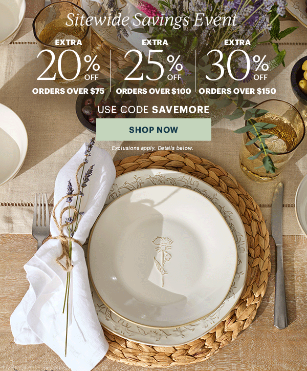 Sitewide Savings Event  EXTRA 20% OFF ORDERS OVER $75 | EXTRA 25% OFF ORDERS OVER $100 | EXTRA 30% OFF ORDERS OVER $150  USE CODE SAVEMORE  [SHOP NOW] Exclusions apply. Details below.