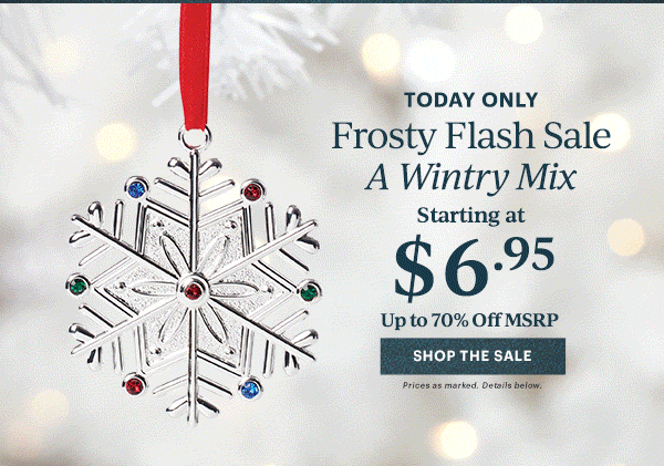 TODAY ONLY Frosty Flash Sale A Wintry Mix Starting at $6.95 Up to 70% Off MSRP SHOP THE SALE Prices as marked. Details below.