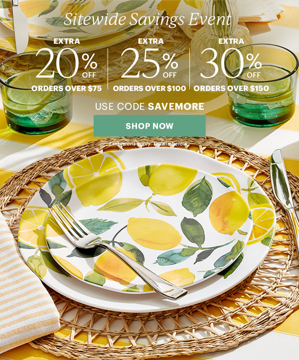 Sitewide Savings Event  EXTRA 20% OFF ORDERS OVER $75 | EXTRA 25% OFF ORDERS OVER $100 | EXTRA 30% OFF ORDERS OVER $150  USE CODE SAVEMORE  [SHOP NOW] Exclusions apply. Details below.