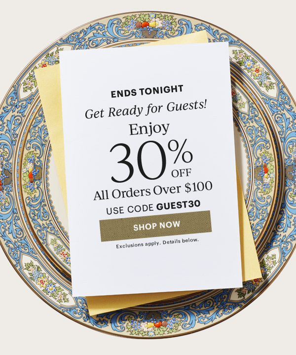 ENDS TONIGHT  Get Ready for Guests!  Enjoy 30% OFF  All Orders over $100  USE CODE GUEST30  [SHOP NOW] Exclusions apply. Details below.