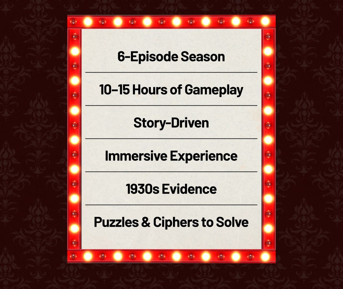 6-Episode Season / 10–15 Hours of Gameplay / Story-Driven / Immersive Experience / 1930s Evidence / Puzzles & Ciphers to Solve