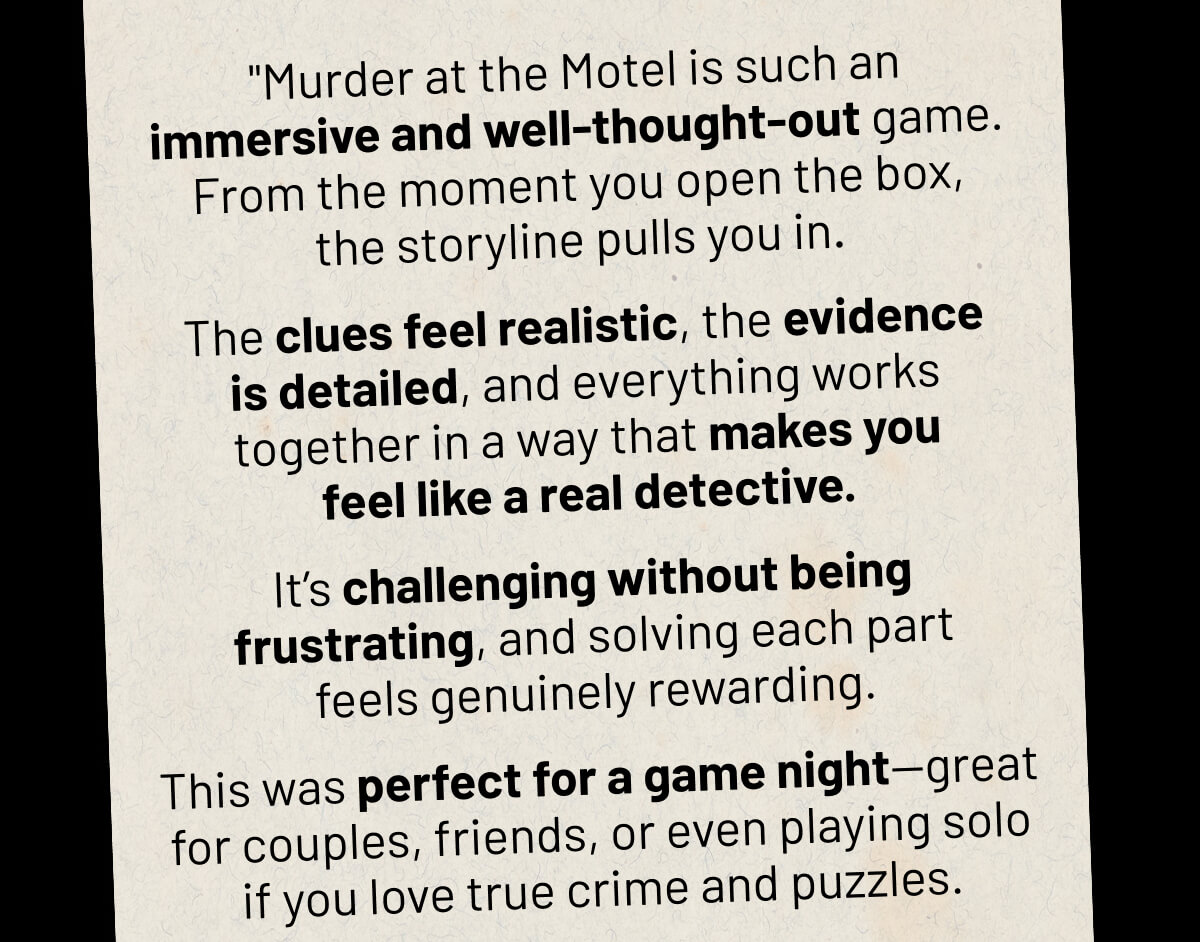 "Murder at the Motel is such an immersive and well-thought-out game. From the moment you open the box, the storyline pulls you in.