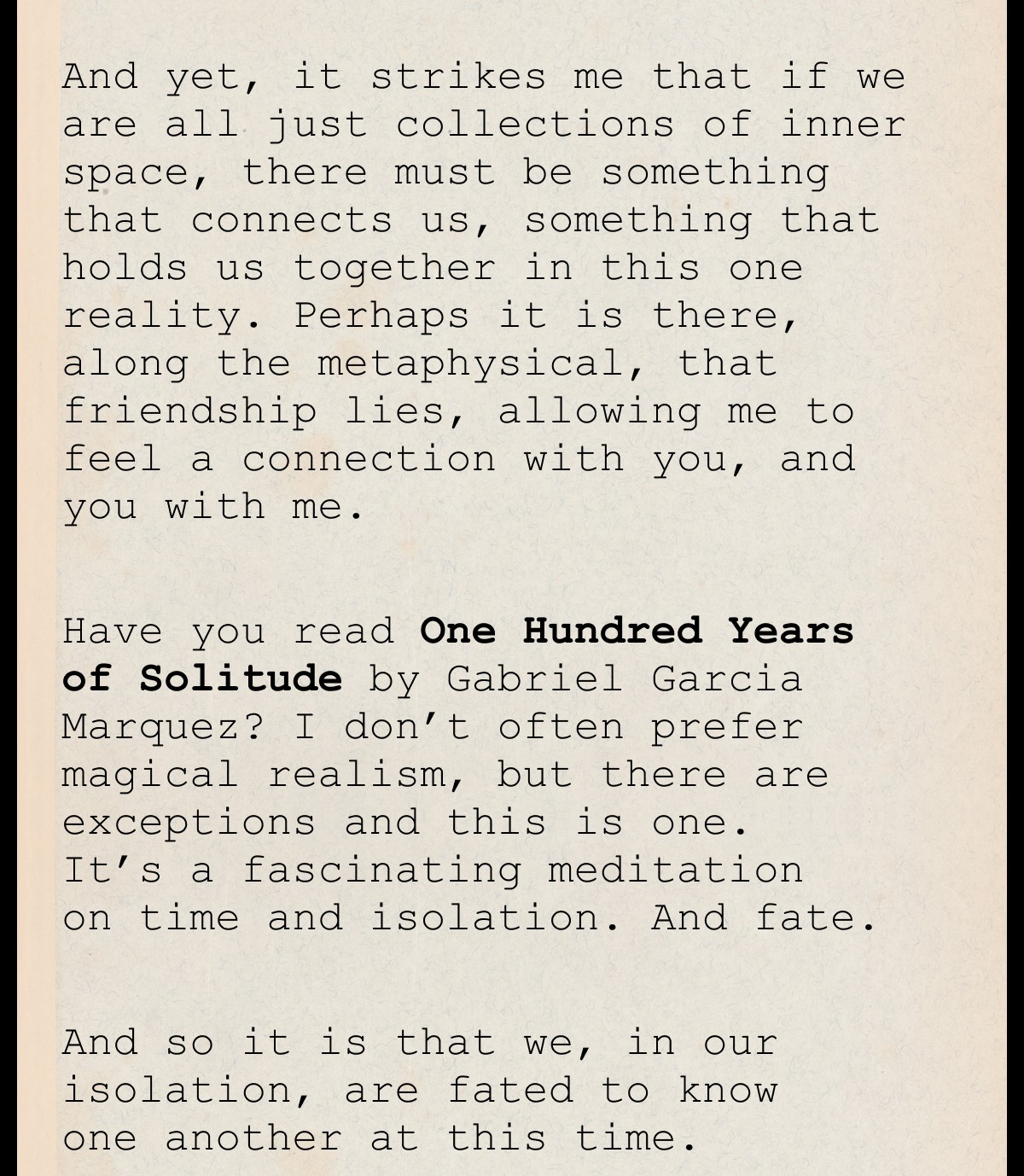 And yet, it strikes me that if we are all just collections of inner space, there must be something that connects us, something that holds us together in this one reality. Perhaps it is there, along the metaphysical, that friendship lies, allowing me to feel a connection with you, and you with me.