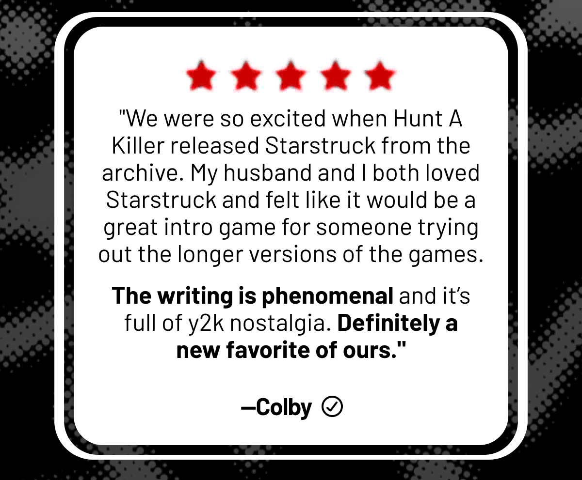 "We were so excited when Hunt A Killer released Starstruck from the archive. My husband and I both loved Starstruck and felt like it would be a great intro game for someone trying out the longer versions of the games.