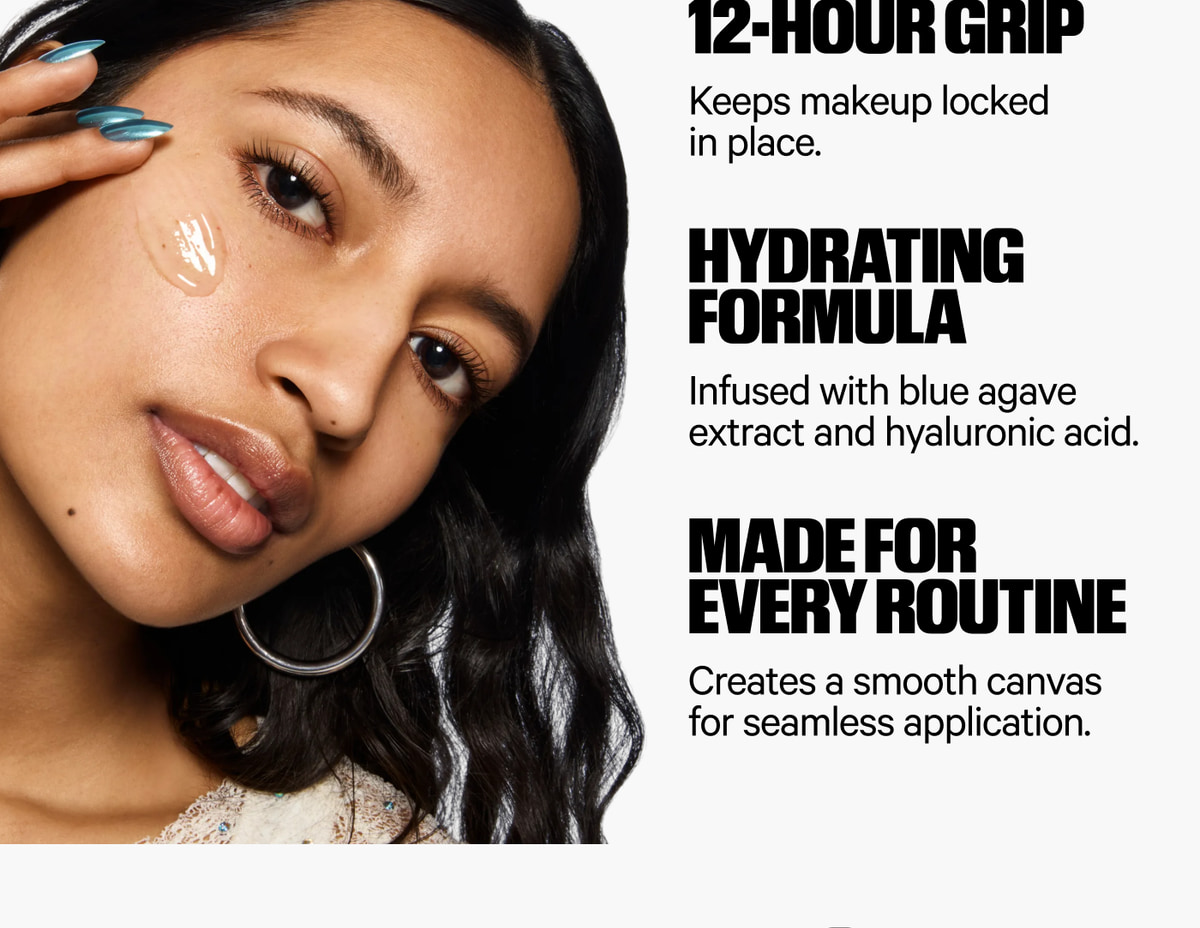 12-Hour Grip keeps makeup locked in place. Hydrating Formula infused with blue agave extract and hyaluronic acid. Made for Every Routine creates a smooth canvas for seamless application.