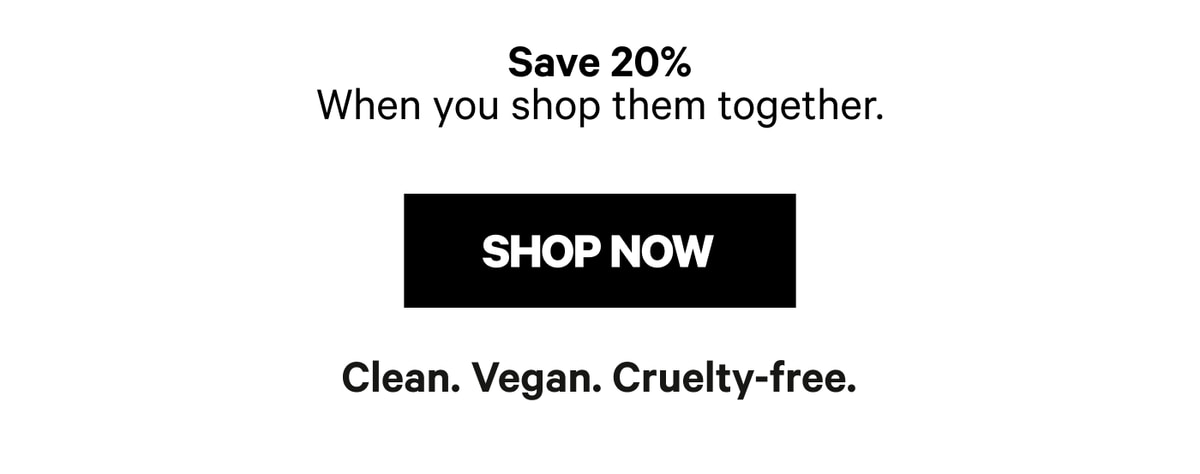 Save 20% when you shop them together. Shop Now. Clean. Vegan. Cruelty-free.