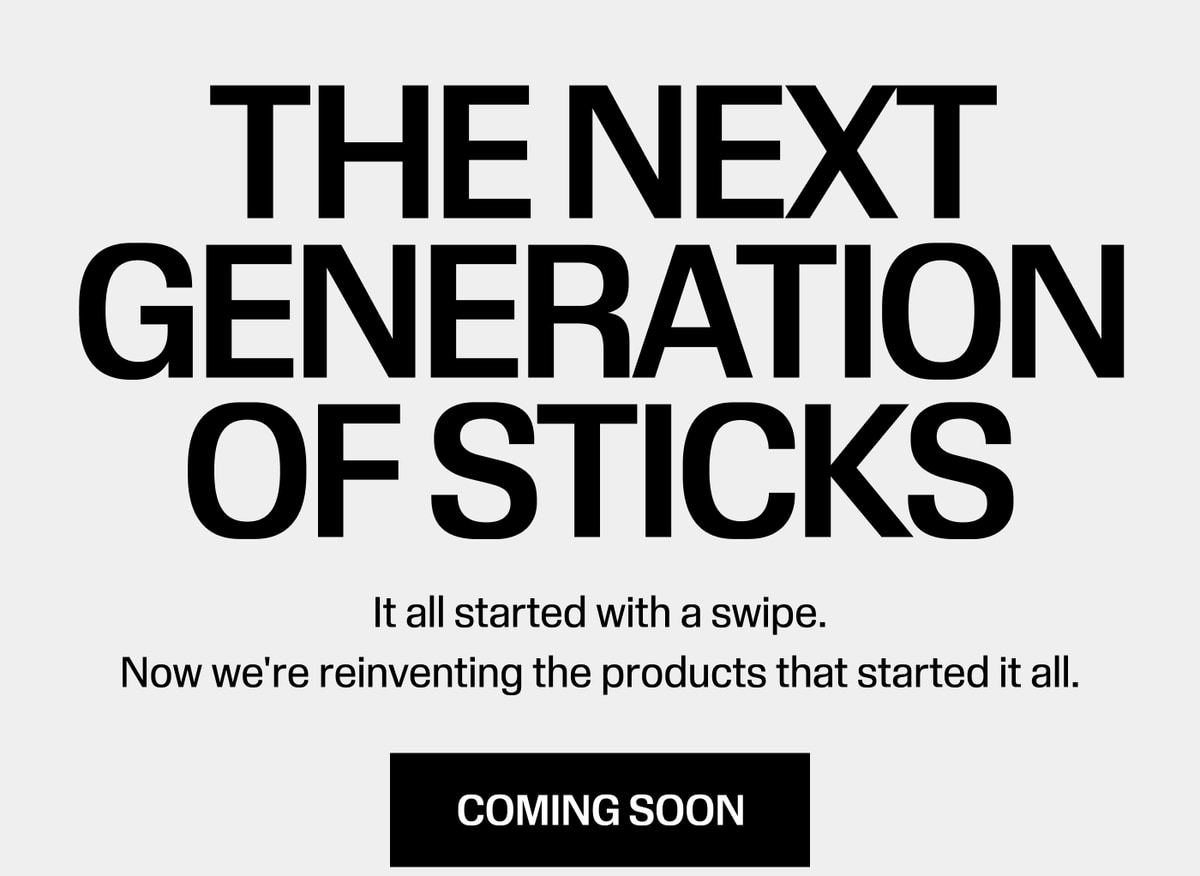The Next Generation of Sticks. It all started with a swipe. Now we're reinventing the products that started it all. Coming Soon
