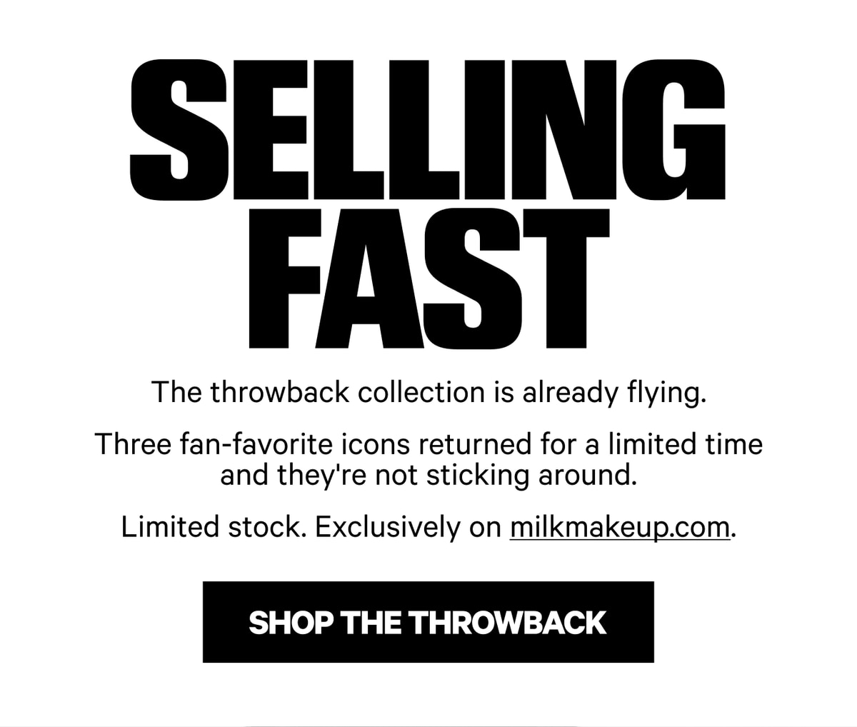 Selling Fast. The throwback collection is already flying. Three fan-favorite icons returned for a limited time and they're not sticking around. Limited stock. Exclusively on milkmakeup.com. Shop The Throwback.