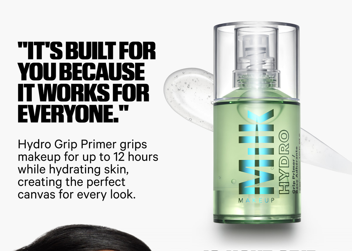 It's built for you because it works for everyone. Hydro Grip Primer grips makeup for up to 12 hours while hydrating skin, creating the perfect canvas for every look.
