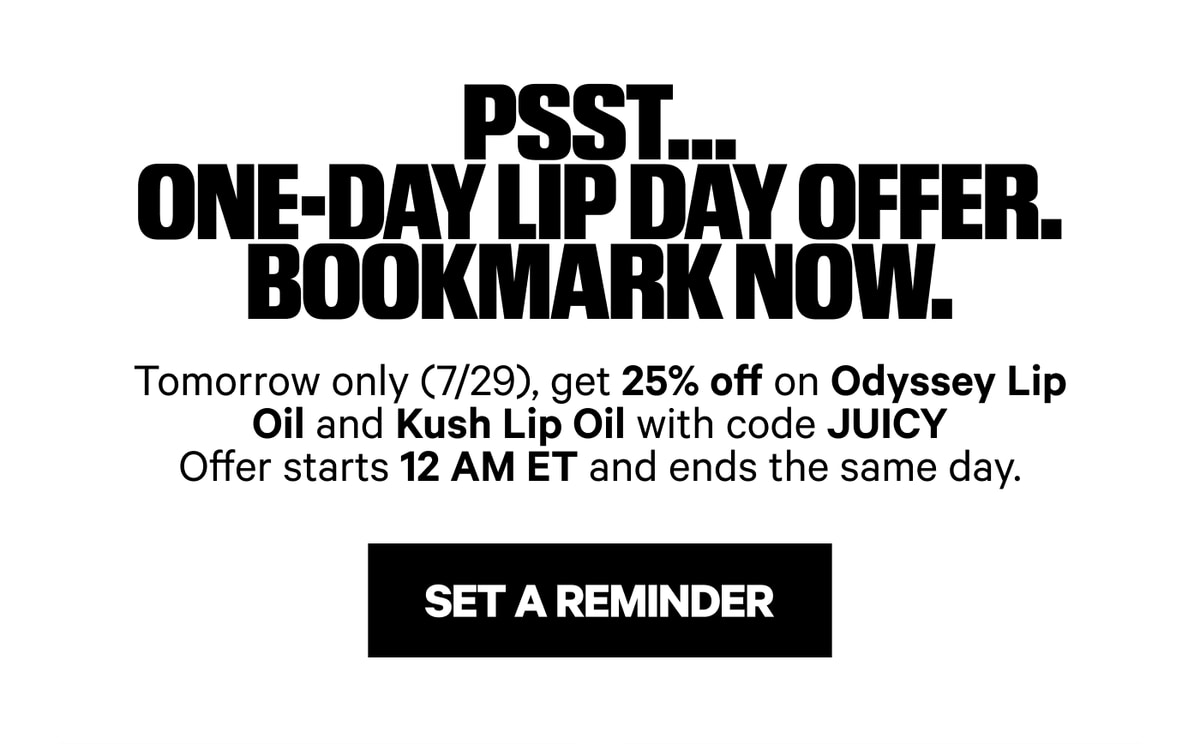 Psst.... One-Day Lip Day Offer. Bookmark Now. Tomorrow only (7/29), get 25% off on Odyssey Lip Oil and Kush Lip Oil with code JUICY. Offer starts 12 AM ET and ends the same day. Set a Reminder.