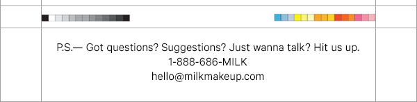 P.S. - Got questions? Suggestions? Just wanna talk? Hit us up. 1-888-686-MILK. hello@milkmakeup.com