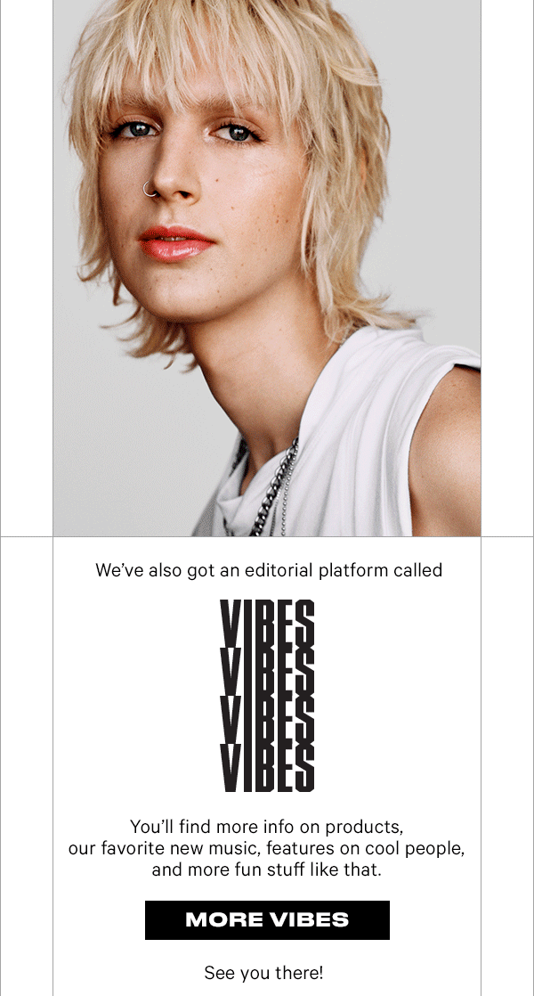 We've also got an editorial platform called VIBES. You'll find more info on products, our favorite new music, features on cool people, and more fun stuff like that. MORE VIBES. See you there!