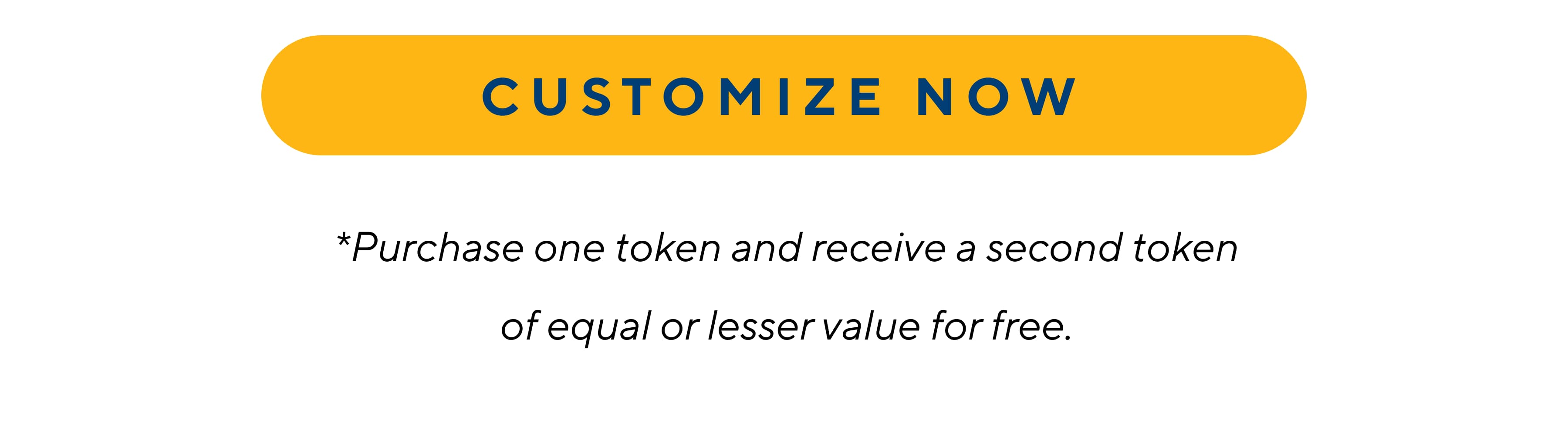 CUSTOMIZE NOW *Purchase one token and recieve a second token of equal or lesser value for free.