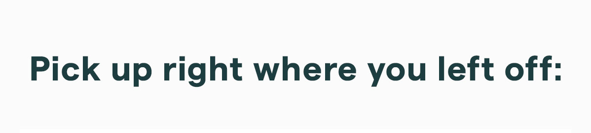 Pick up right where you left off