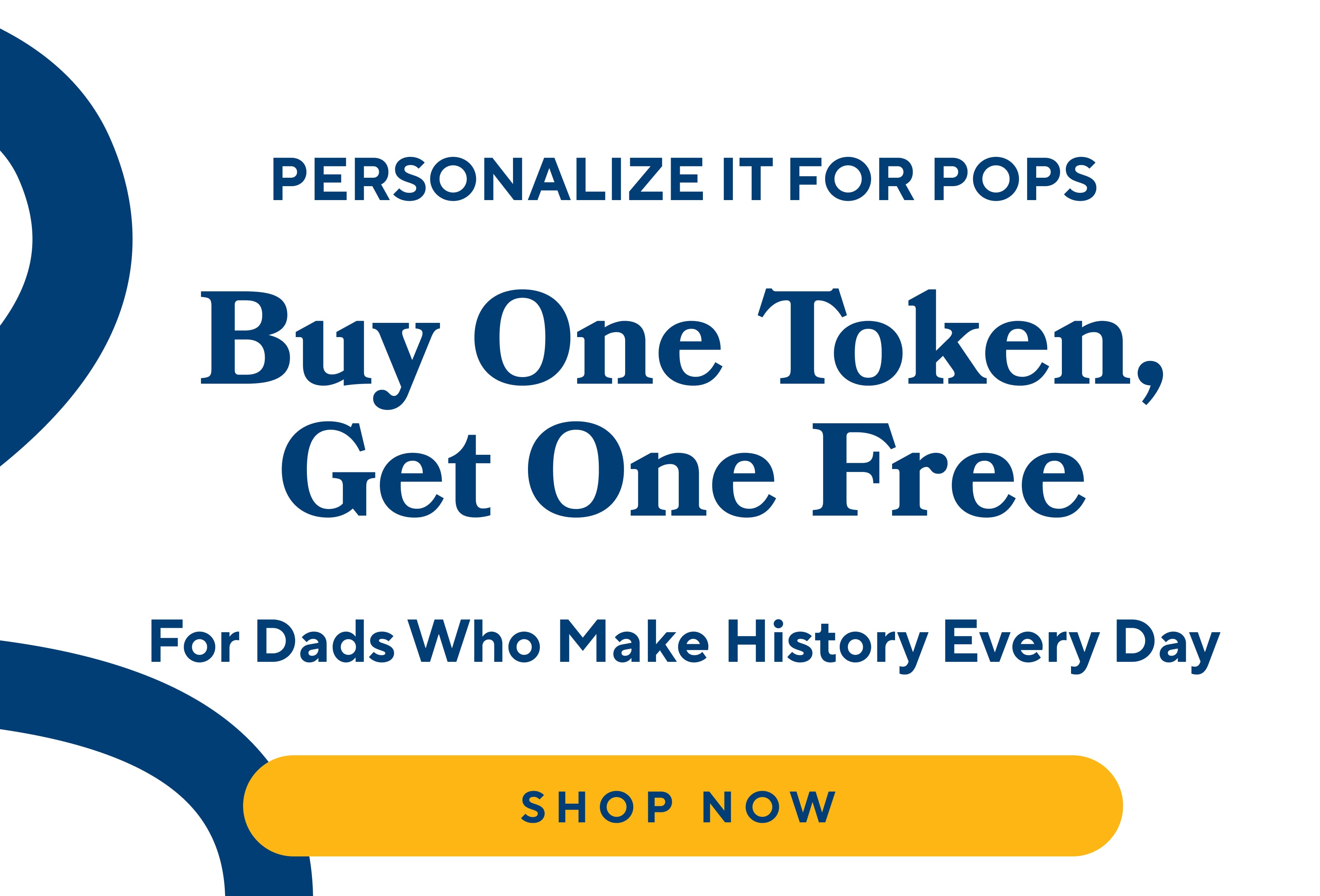 PERSONALIZE IT FOR POPS Buy One Token, Get One Free For Dads Who Make History Every Day SHOP NOW