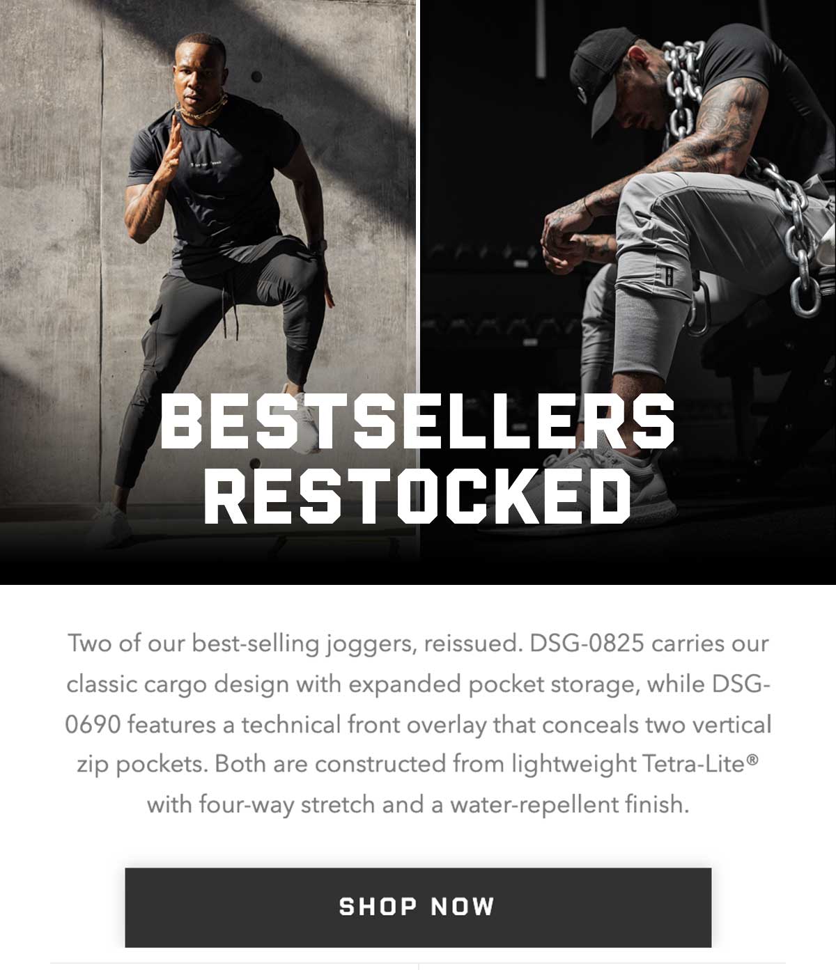 Two of our best-selling joggers, reissued. DSG-0825 carries our classic cargo design with expanded pocket storage, while DSG-0690 features a technical front overlay that conceals two vertical zip pockets. Both are constructed from lightweight Tetra-Lite® with four-way stretch and a water-repellent finish.